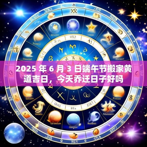 2025 年 6 月 3 日端午节搬家黄道吉日，今天乔迁日子好吗