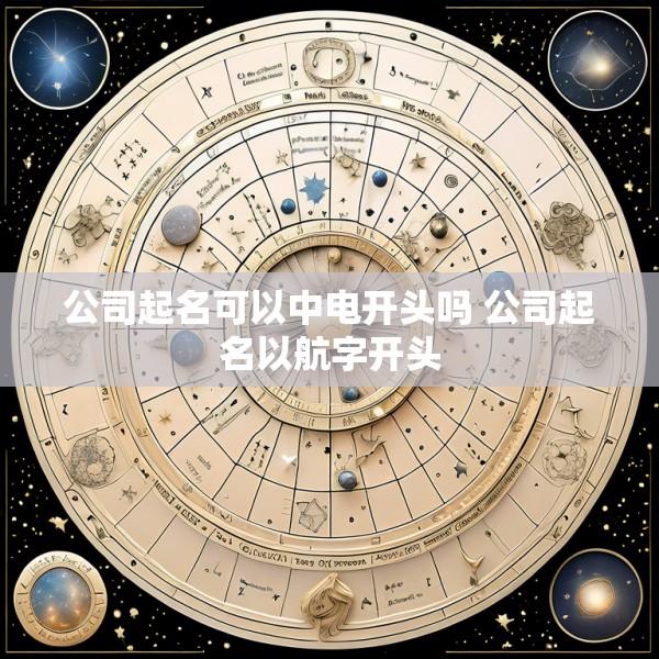 公司起名可以中电开头吗 公司起名以航字开头