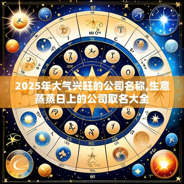 2025年大气兴旺的公司名称,生意蒸蒸日上的公司取名大全