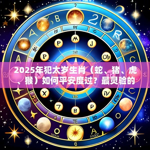 2025年犯太岁生肖（蛇、猪、虎、猴）如何平安度过？最灵验的化太岁方位与仪式详解