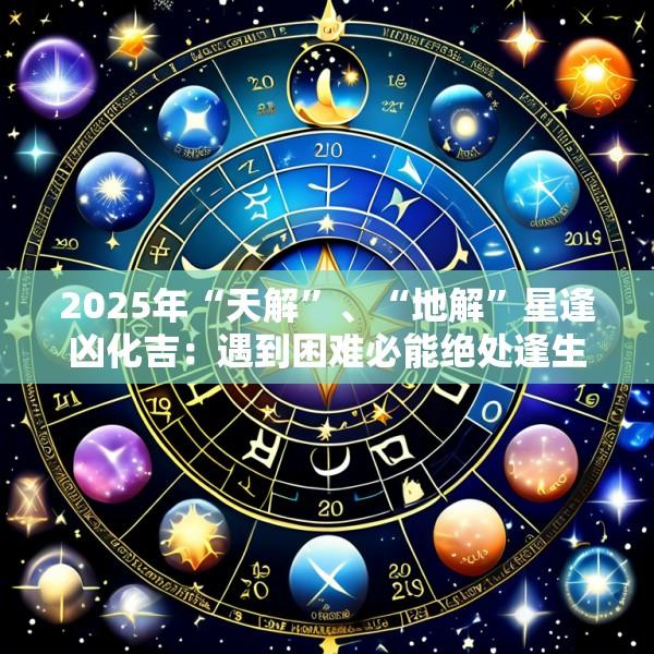 2025年“天解”、“地解”星逢凶化吉：遇到困难必能绝处逢生的流年信心来源