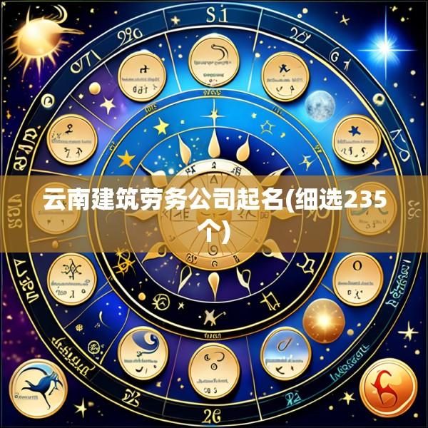 云南建筑劳务公司起名(细选235个)