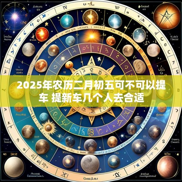 2025年农历二月初五可不可以提车 提新车几个人去合适