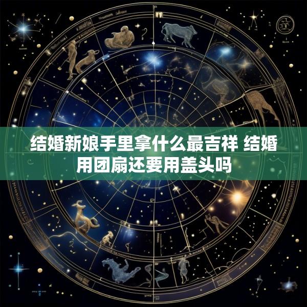 结婚新娘手里拿什么最吉祥 结婚用团扇还要用盖头吗
