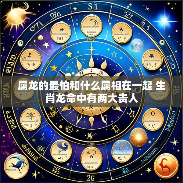 属龙的最怕和什么属相在一起 生肖龙命中有两大贵人