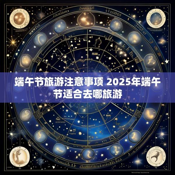 端午节旅游注意事项 2025年端午节适合去哪旅游