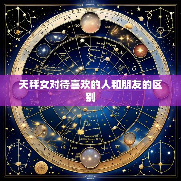 天秤女对待喜欢的人和朋友的区别