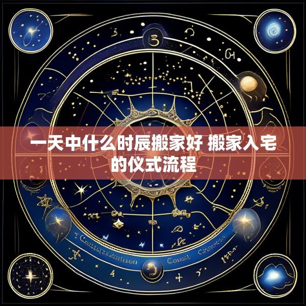 一天中什么时辰搬家好 搬家入宅的仪式流程