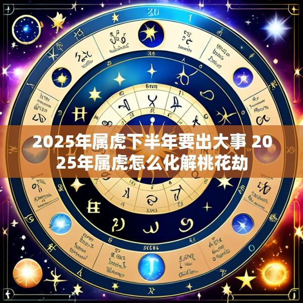 2025年属虎下半年要出大事 2025年属虎怎么化解桃花劫