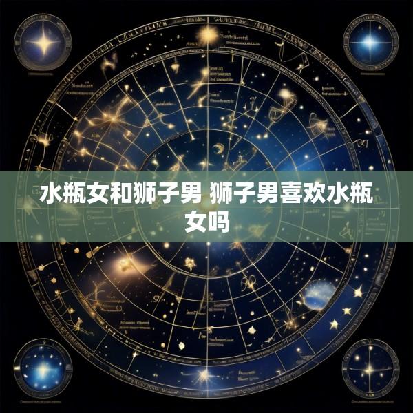 水瓶女和狮子男 狮子男喜欢水瓶女吗
