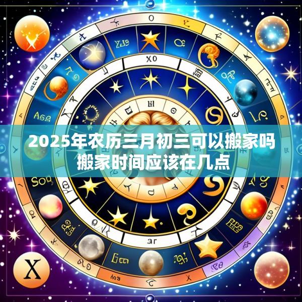 2025年农历三月初三可以搬家吗 搬家时间应该在几点