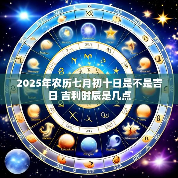 2025年农历七月初十日是不是吉日 吉利时辰是几点