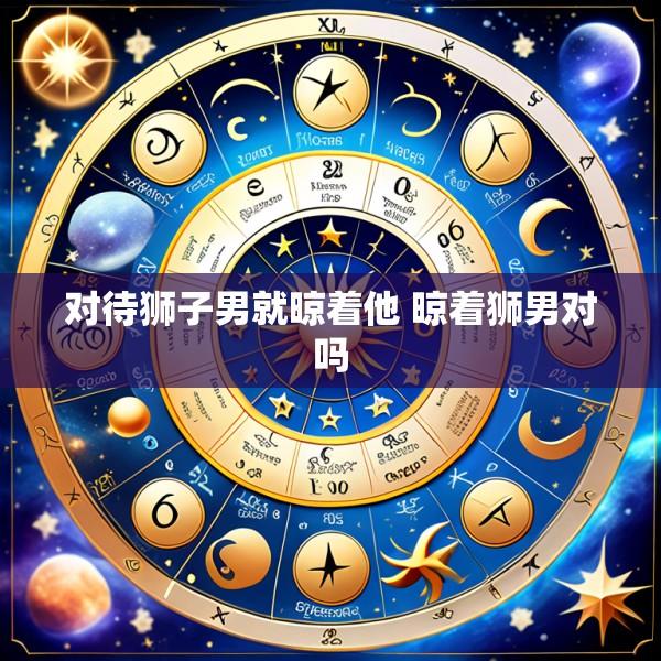 对待狮子男就晾着他 晾着狮男对吗