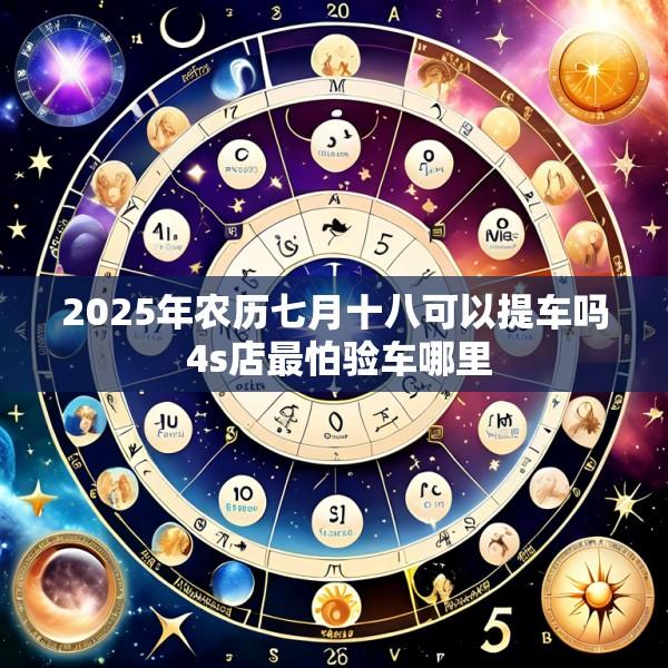2025年农历七月十八可以提车吗 4s店最怕验车哪里