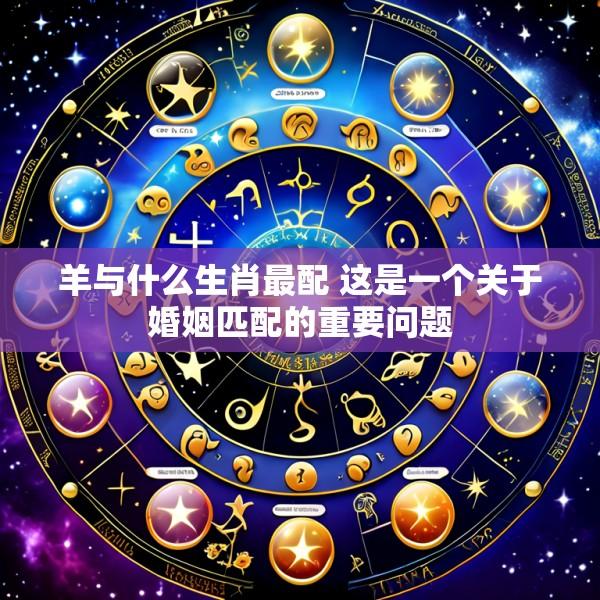 羊与什么生肖最配 这是一个关于婚姻匹配的重要问题