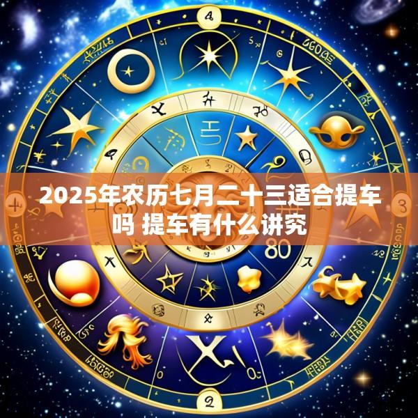 2025年农历七月二十三适合提车吗 提车有什么讲究