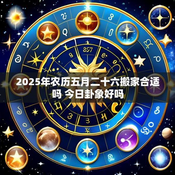 2025年农历五月二十六搬家合适吗 今日卦象好吗