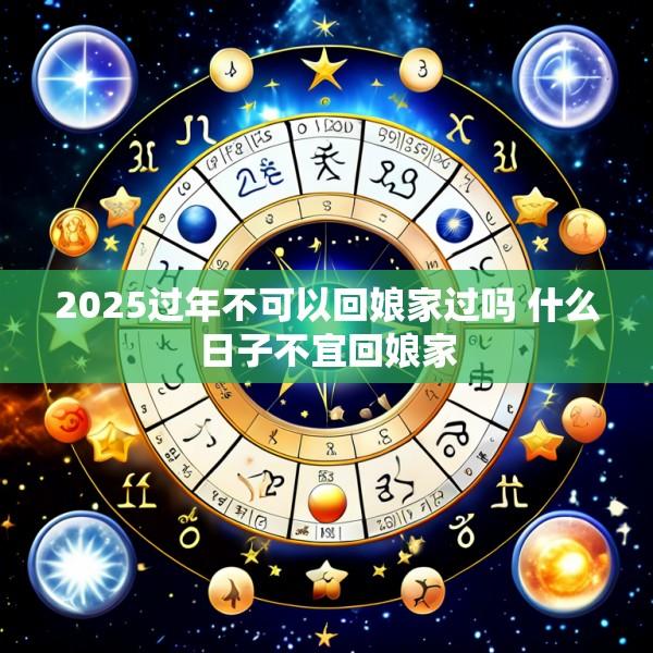2025过年不可以回娘家过吗 什么日子不宜回娘家
