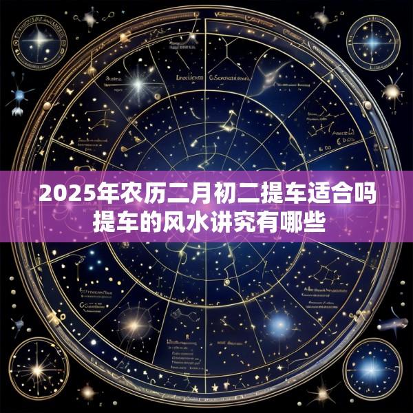 2025年农历二月初二提车适合吗 提车的风水讲究有哪些