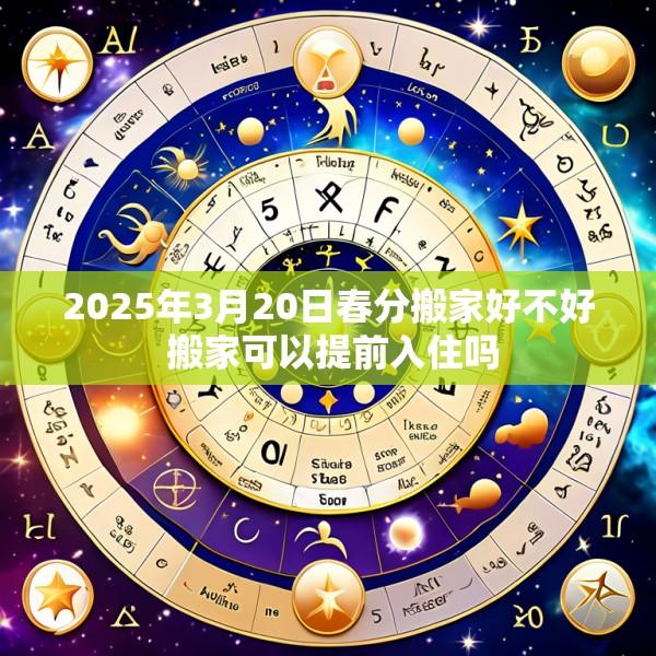 2025年3月20日春分搬家好不好 搬家可以提前入住吗