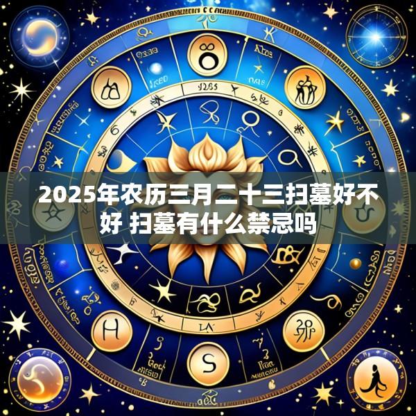 2025年农历三月二十三扫墓好不好 扫墓有什么禁忌吗