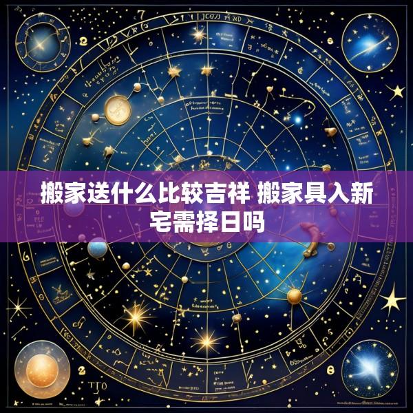 搬家送什么比较吉祥 搬家具入新宅需择日吗