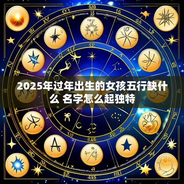 2025年过年出生的女孩五行缺什么 名字怎么起独特
