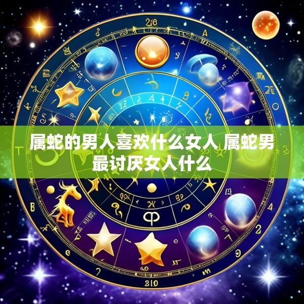 属蛇的男人喜欢什么女人 属蛇男最讨厌女人什么