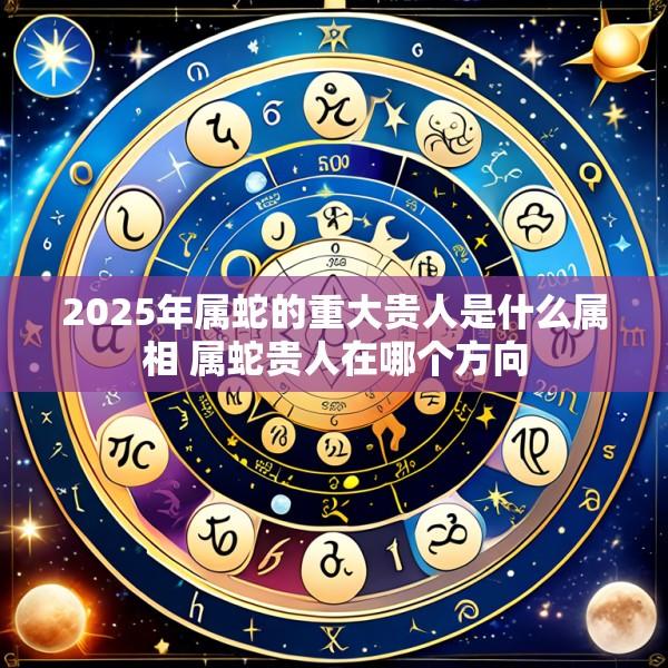 2025年属蛇的重大贵人是什么属相 属蛇贵人在哪个方向