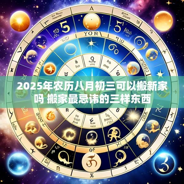 2025年农历八月初三可以搬新家吗 搬家最忌讳的三样东西