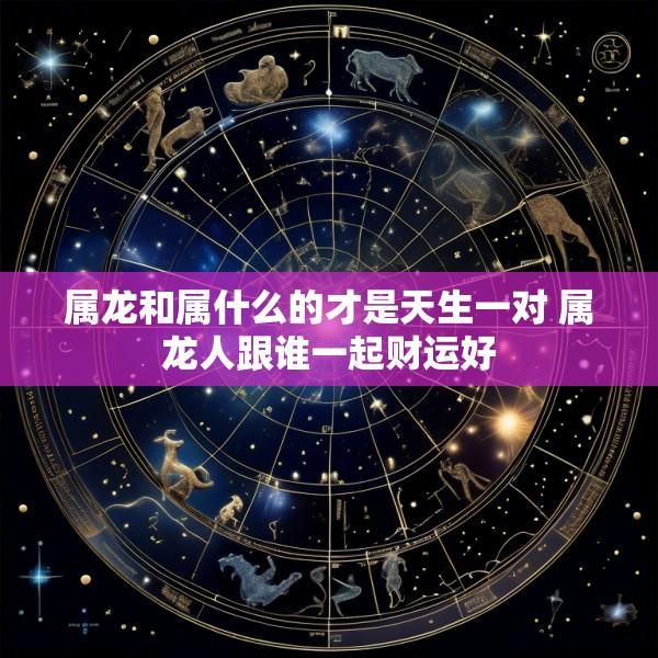 属龙和属什么的才是天生一对 属龙人跟谁一起财运好