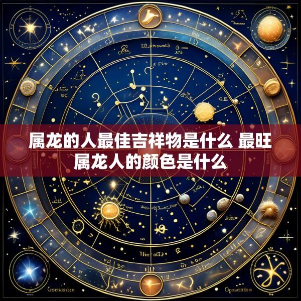 属龙的人最佳吉祥物是什么 最旺属龙人的颜色是什么