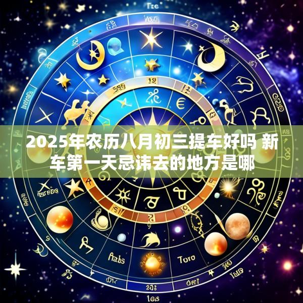 2025年农历八月初三提车好吗 新车第一天忌讳去的地方是哪
