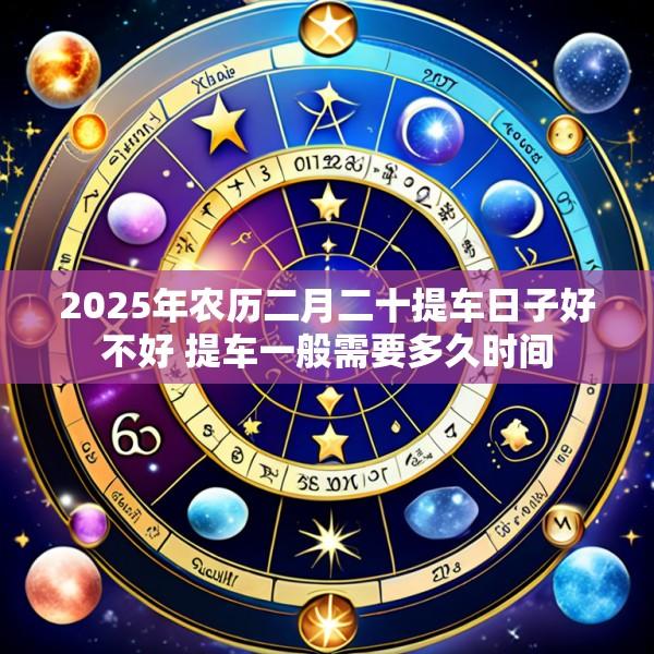 2025年农历二月二十提车日子好不好 提车一般需要多久时间