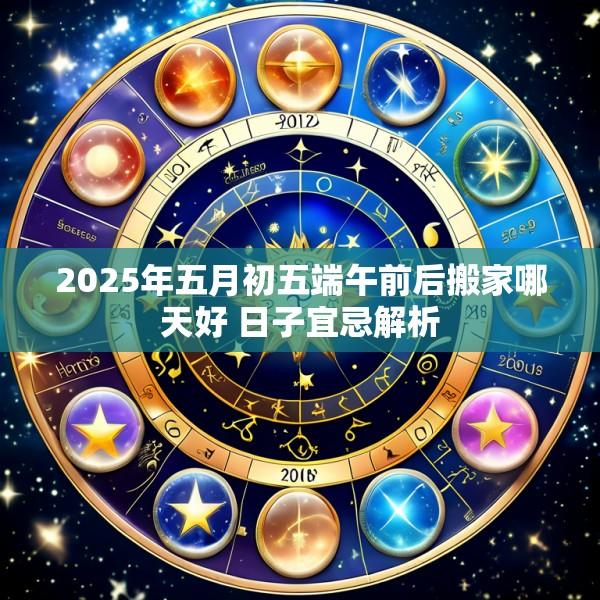 2025年五月初五端午前后搬家哪天好 日子宜忌解析