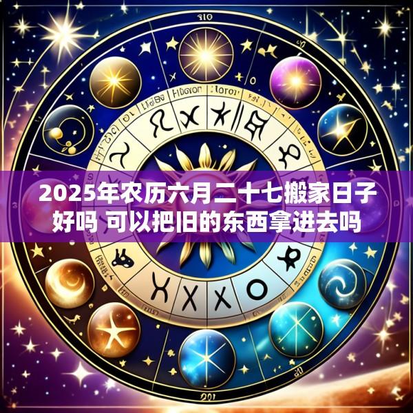 2025年农历六月二十七搬家日子好吗 可以把旧的东西拿进去吗