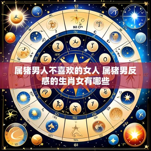 属猪男人不喜欢的女人 属猪男反感的生肖女有哪些