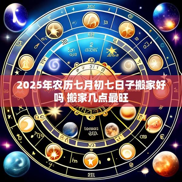 2025年农历七月初七日子搬家好吗 搬家几点最旺