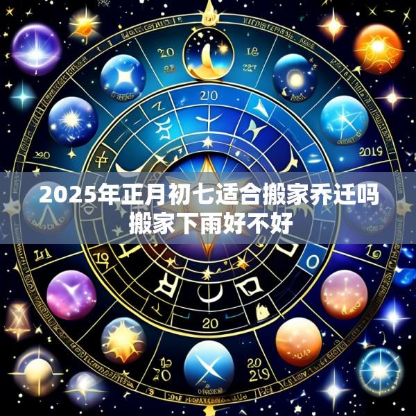 2025年正月初七适合搬家乔迁吗 搬家下雨好不好