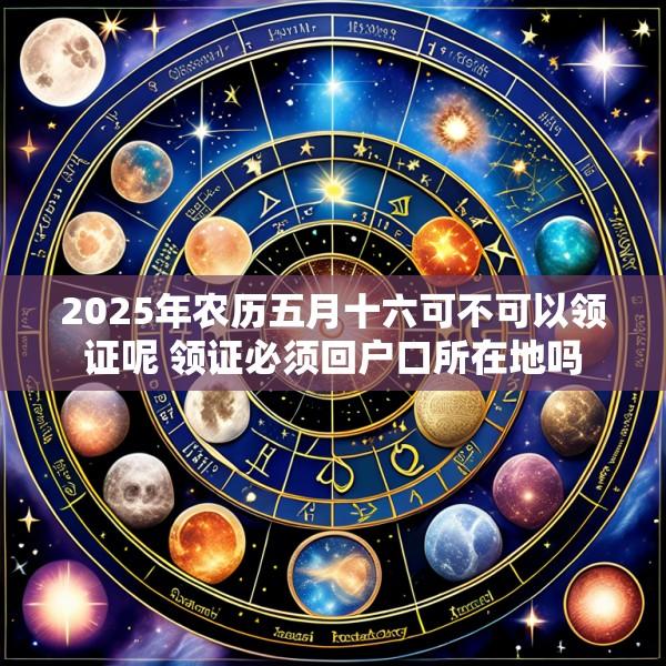 2025年农历五月十六可不可以领证呢 领证必须回户口所在地吗