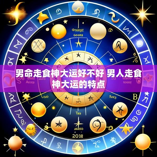男命走食神大运好不好 男人走食神大运的特点