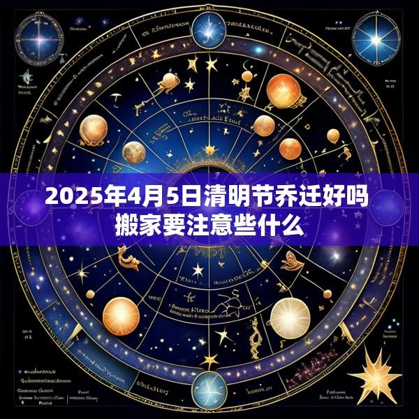 2025年4月5日清明节乔迁好吗 搬家要注意些什么