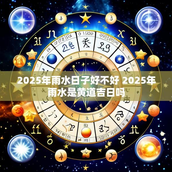2025年雨水日子好不好 2025年雨水是黄道吉日吗