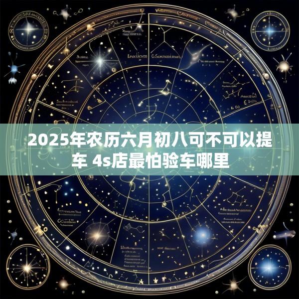 2025年农历六月初八可不可以提车 4s店最怕验车哪里