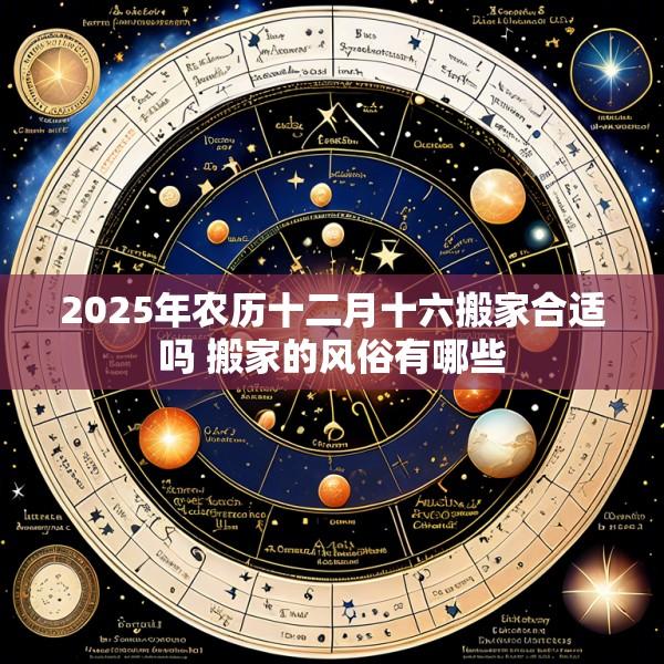 2025年农历十二月十六搬家合适吗 搬家的风俗有哪些