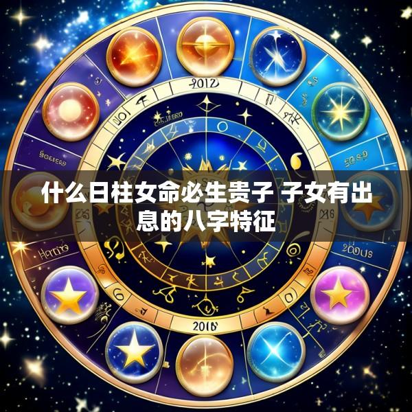 什么日柱女命必生贵子 子女有出息的八字特征