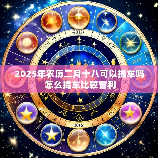 2025年农历二月十八可以提车吗 怎么提车比较吉利