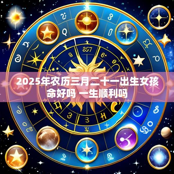 2025年农历三月二十一出生女孩命好吗 一生顺利吗