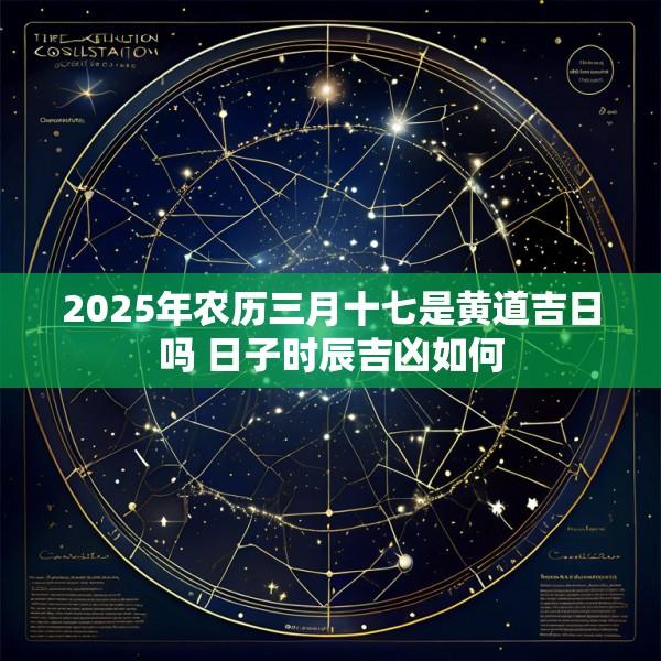 2025年农历三月十七是黄道吉日吗 日子时辰吉凶如何