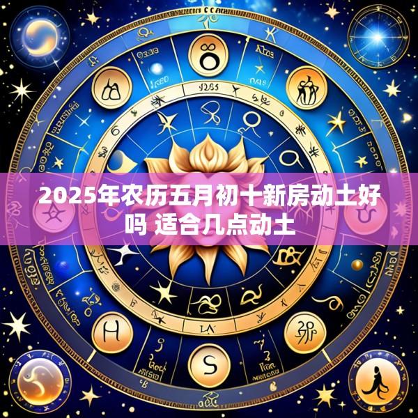 2025年农历五月初十新房动土好吗 适合几点动土